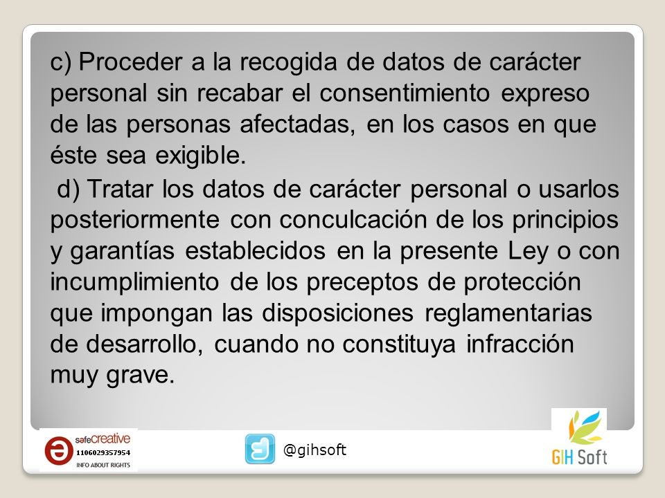 c) Proceder a la recogida de datos de carácter personal sin recabar el consentimiento expreso de las personas afectadas, en los casos en que éste sea exigible. d) Tratar los datos de carácter personal o usarlos posteriormente con conculcación de los principios y garantías establecidos en la presente Ley o con incumplimiento de los preceptos de protección que impongan las disposiciones reglamentarias de desarrollo, cuando no constituya infracción muy grave.