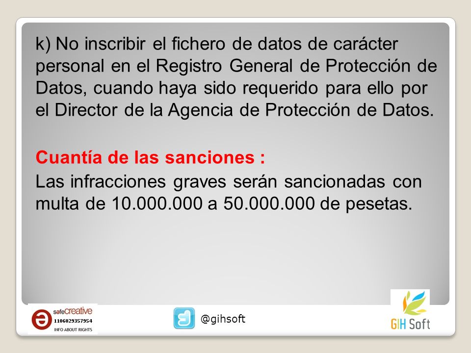 k) No inscribir el fichero de datos de carácter personal en el Registro General de Protección de Datos, cuando haya sido requerido para ello por el Director de la Agencia de Protección de Datos. Cuantía de las sanciones : Las infracciones graves serán sancionadas con multa de a de pesetas.