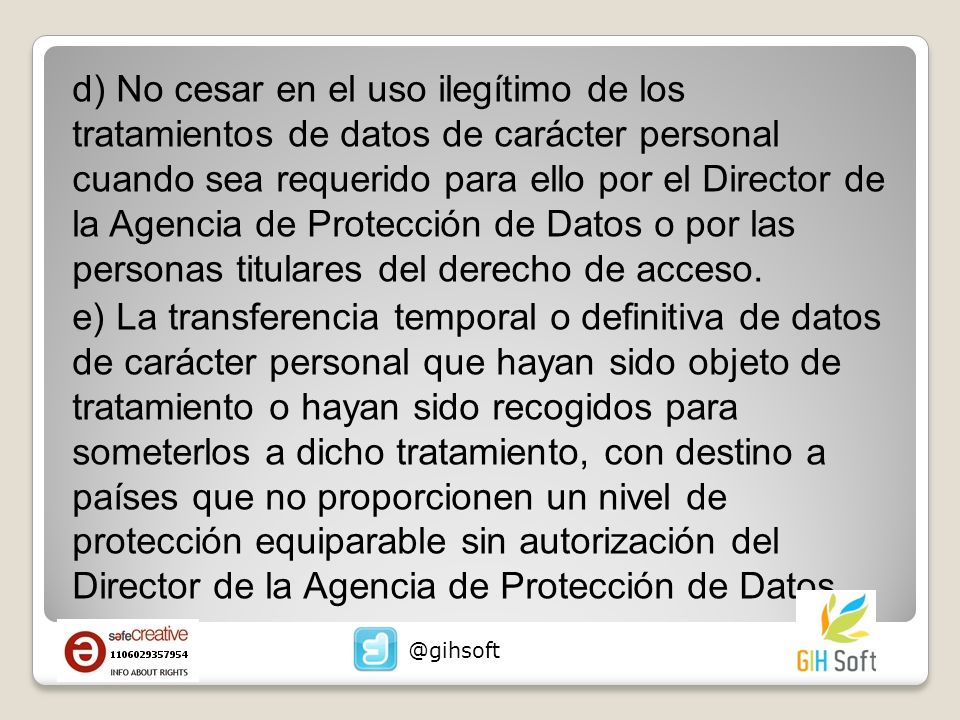 d) No cesar en el uso ilegítimo de los tratamientos de datos de carácter personal cuando sea requerido para ello por el Director de la Agencia de Protección de Datos o por las personas titulares del derecho de acceso. e) La transferencia temporal o definitiva de datos de carácter personal que hayan sido objeto de tratamiento o hayan sido recogidos para someterlos a dicho tratamiento, con destino a países que no proporcionen un nivel de protección equiparable sin autorización del Director de la Agencia de Protección de Datos.