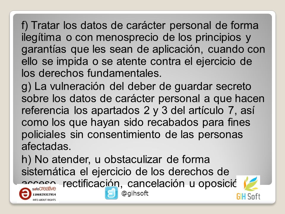f) Tratar los datos de carácter personal de forma ilegítima o con menosprecio de los principios y garantías que les sean de aplicación, cuando con ello se impida o se atente contra el ejercicio de los derechos fundamentales. g) La vulneración del deber de guardar secreto sobre los datos de carácter personal a que hacen referencia los apartados 2 y 3 del artículo 7, así como los que hayan sido recabados para fines policiales sin consentimiento de las personas afectadas. h) No atender, u obstaculizar de forma sistemática el ejercicio de los derechos de acceso, rectificación, cancelación u oposición.