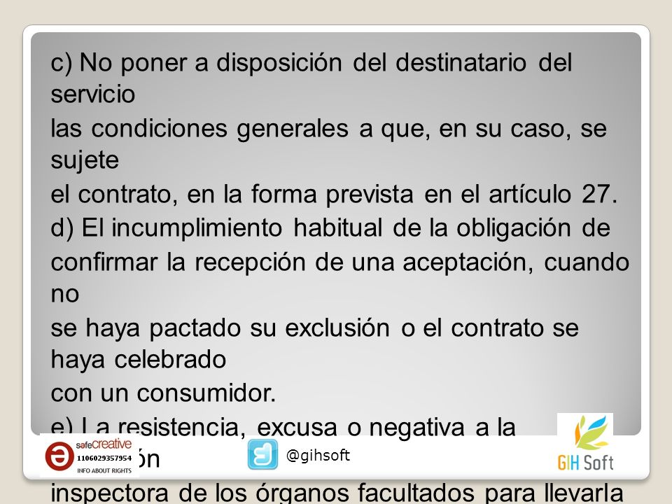 c) No poner a disposición del destinatario del servicio las condiciones generales a que, en su caso, se sujete el contrato, en la forma prevista en el artículo 27. d) El incumplimiento habitual de la obligación de confirmar la recepción de una aceptación, cuando no se haya pactado su exclusión o el contrato se haya celebrado con un consumidor. e) La resistencia, excusa o negativa a la actuación inspectora de los órganos facultados para llevarla a cabo con arreglo a esta Ley.