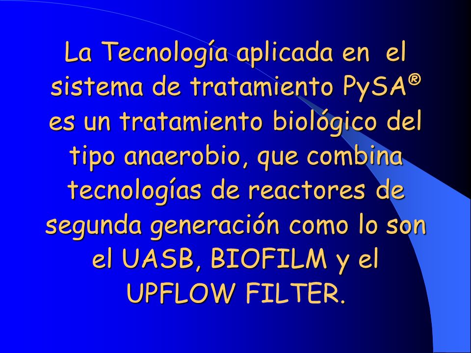 La Tecnología aplicada en el sistema de tratamiento PySA® es un tratamiento biológico del tipo anaerobio, que combina tecnologías de reactores de segunda generación como lo son el UASB, BIOFILM y el UPFLOW FILTER.