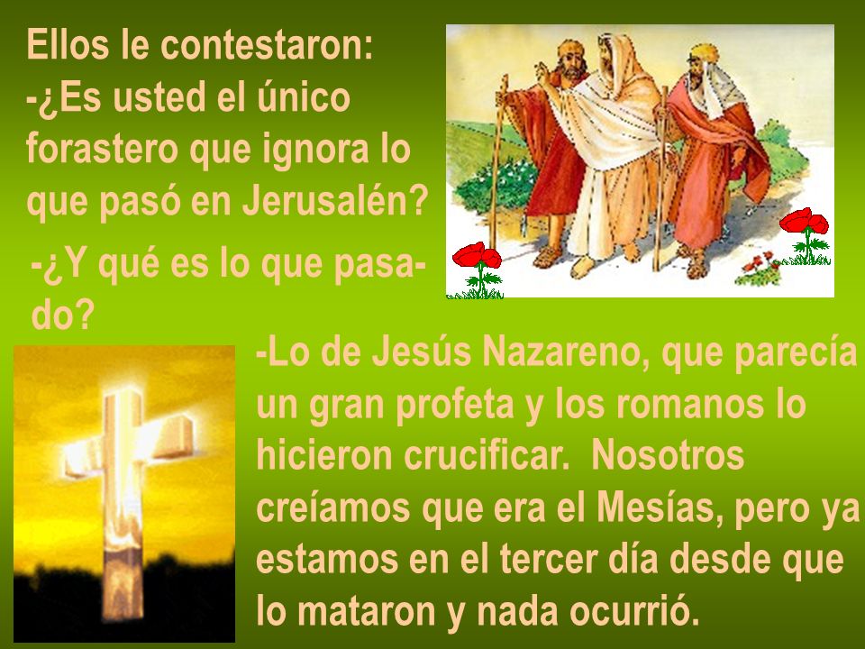 Ellos le contestaron: -¿Es usted el único. forastero que ignora lo. que pasó en Jerusalén -¿Y qué es lo que pasa-