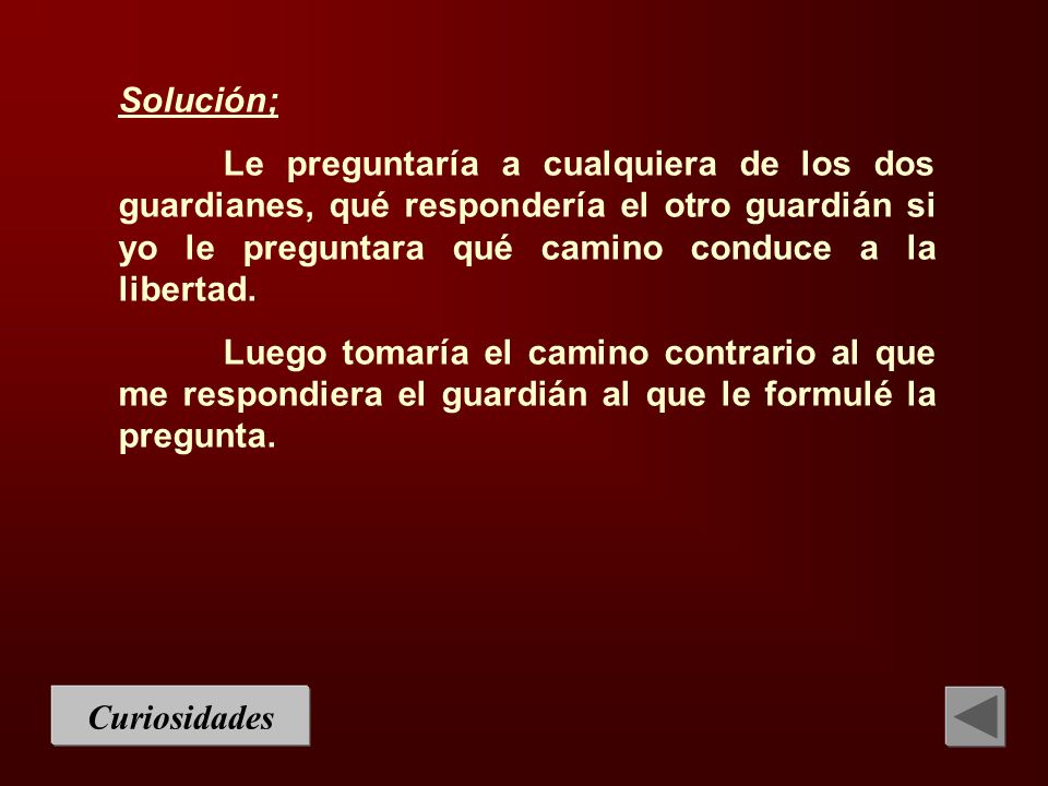 Solución; Le preguntaría a cualquiera de los dos guardianes, qué respondería el otro guardián si yo le preguntara qué camino conduce a la libertad.
