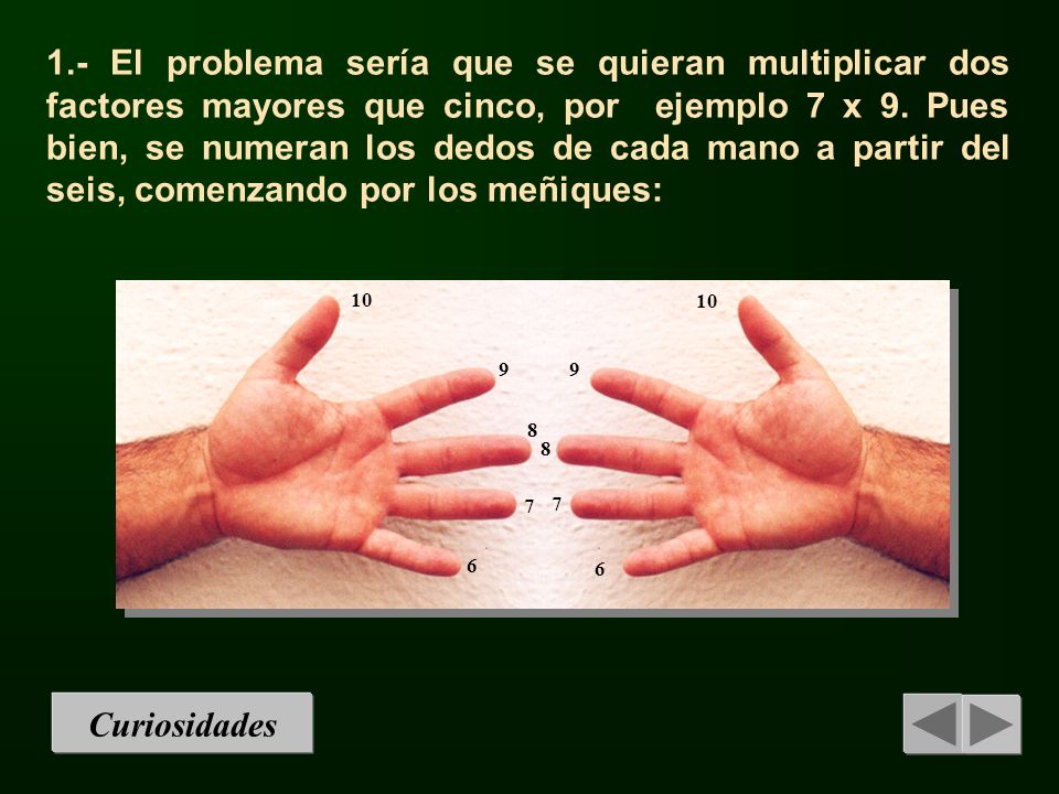 1.- El problema sería que se quieran multiplicar dos factores mayores que cinco, por ejemplo 7 x 9. Pues bien, se numeran los dedos de cada mano a partir del seis, comenzando por los meñiques: