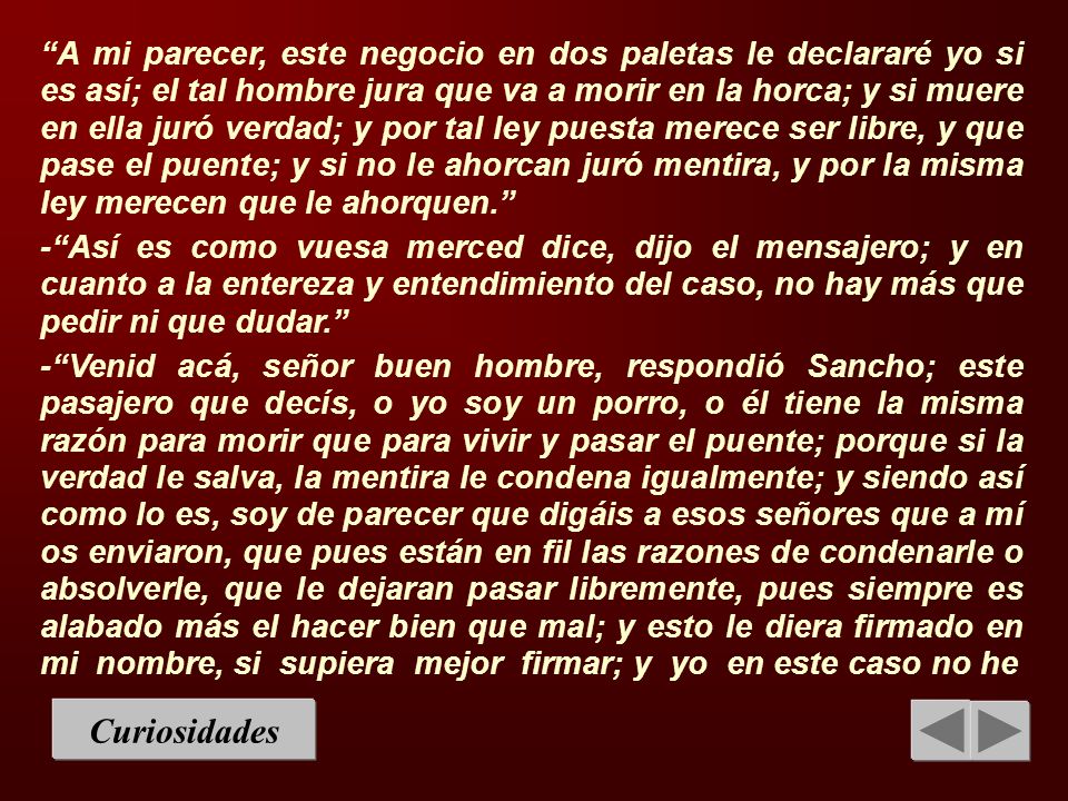 A mi parecer, este negocio en dos paletas le declararé yo si es así; el tal hombre jura que va a morir en la horca; y si muere en ella juró verdad; y por tal ley puesta merece ser libre, y que pase el puente; y si no le ahorcan juró mentira, y por la misma ley merecen que le ahorquen.