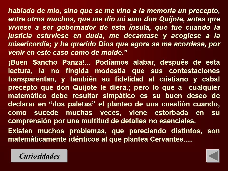 hablado de mío, sino que se me vino a la memoria un precepto, entre otros muchos, que me dio mi amo don Quijote, antes que viviese a ser gobernador de esta ínsula, que fue cuando la justicia estuviese en duda, me decantase y acogiese a la misericordia; y ha querido Dios que agora se me acordase, por venir en este caso como de molde.