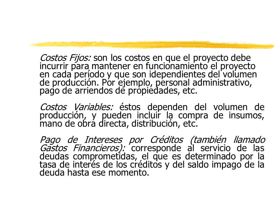 Costos Fijos: son los costos en que el proyecto debe incurrir para mantener en funcionamiento el proyecto en cada período y que son idependientes del volumen de producción. Por ejemplo, personal administrativo, pago de arriendos de propiedades, etc.