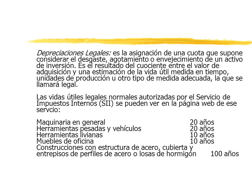 Depreciaciones Legales: es la asignación de una cuota que supone considerar el desgaste, agotamiento o envejecimiento de un activo de inversión. Es el resultado del cuociente entre el valor de adquisición y una estimación de la vida útil medida en tiempo, unidades de producción u otro tipo de medida adecuada, la que se llamará legal.