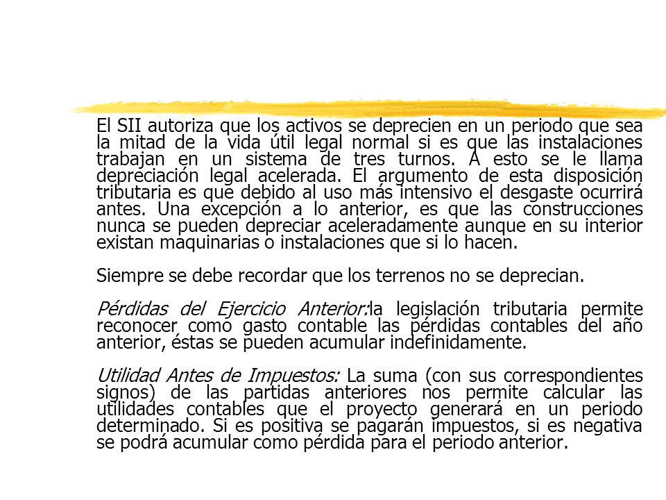 El SII autoriza que los activos se deprecien en un periodo que sea la mitad de la vida útil legal normal si es que las instalaciones trabajan en un sistema de tres turnos. A esto se le llama depreciación legal acelerada. El argumento de esta disposición tributaria es que debido al uso más intensivo el desgaste ocurrirá antes. Una excepción a lo anterior, es que las construcciones nunca se pueden depreciar aceleradamente aunque en su interior existan maquinarias o instalaciones que si lo hacen.