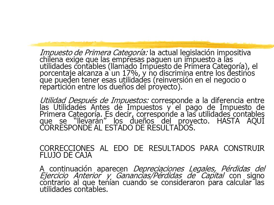 Impuesto de Primera Categoría: la actual legislación impositiva chilena exige que las empresas paguen un impuesto a las utilidades contables (llamado Impuesto de Primera Categoría), el porcentaje alcanza a un 17%, y no discrimina entre los destinos que pueden tener esas utilidades (reinversión en el negocio o repartición entre los dueños del proyecto).