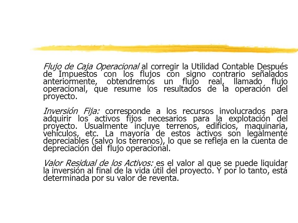 Flujo de Caja Operacional al corregir la Utilidad Contable Después de Impuestos con los flujos con signo contrario señalados anteriormente, obtendremos un flujo real, llamado flujo operacional, que resume los resultados de la operación del proyecto.