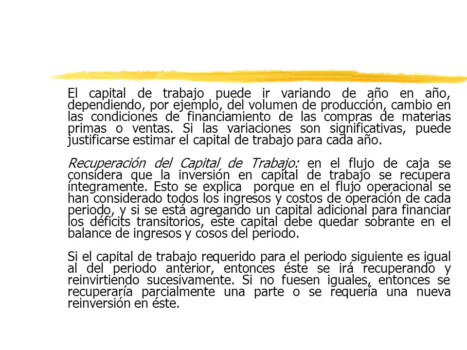 El capital de trabajo puede ir variando de año en año, dependiendo, por ejemplo, del volumen de producción, cambio en las condiciones de financiamiento de las compras de materias primas o ventas. Si las variaciones son significativas, puede justificarse estimar el capital de trabajo para cada año.