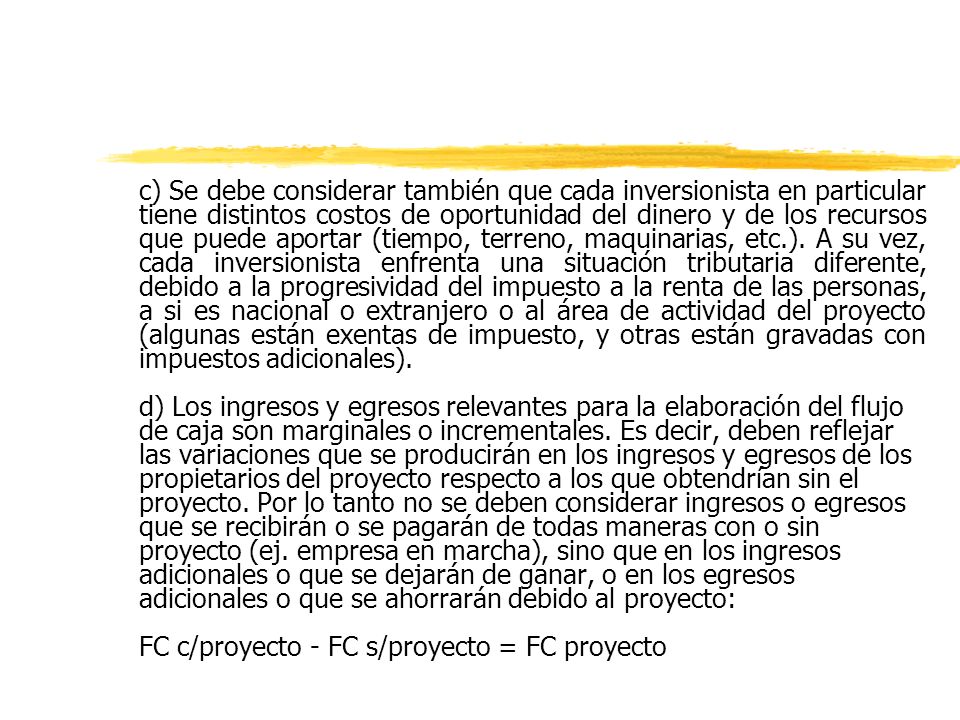 c) Se debe considerar también que cada inversionista en particular tiene distintos costos de oportunidad del dinero y de los recursos que puede aportar (tiempo, terreno, maquinarias, etc.). A su vez, cada inversionista enfrenta una situación tributaria diferente, debido a la progresividad del impuesto a la renta de las personas, a si es nacional o extranjero o al área de actividad del proyecto (algunas están exentas de impuesto, y otras están gravadas con impuestos adicionales).