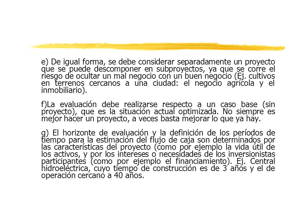 e) De igual forma, se debe considerar separadamente un proyecto que se puede descomponer en subproyectos, ya que se corre el riesgo de ocultar un mal negocio con un buen negocio (Ej. cultivos en terrenos cercanos a una ciudad: el negocio agrícola y el inmobiliario).