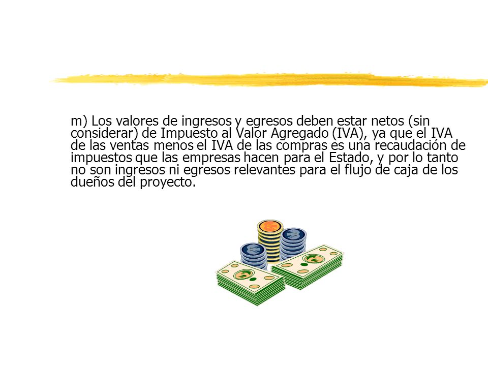 m) Los valores de ingresos y egresos deben estar netos (sin considerar) de Impuesto al Valor Agregado (IVA), ya que el IVA de las ventas menos el IVA de las compras es una recaudación de impuestos que las empresas hacen para el Estado, y por lo tanto no son ingresos ni egresos relevantes para el flujo de caja de los dueños del proyecto.