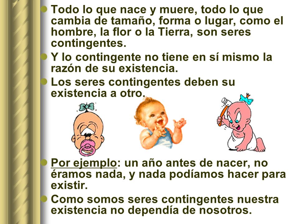 Todo lo que nace y muere, todo lo que cambia de tamaño, forma o lugar, como el hombre, la flor o la Tierra, son seres contingentes.