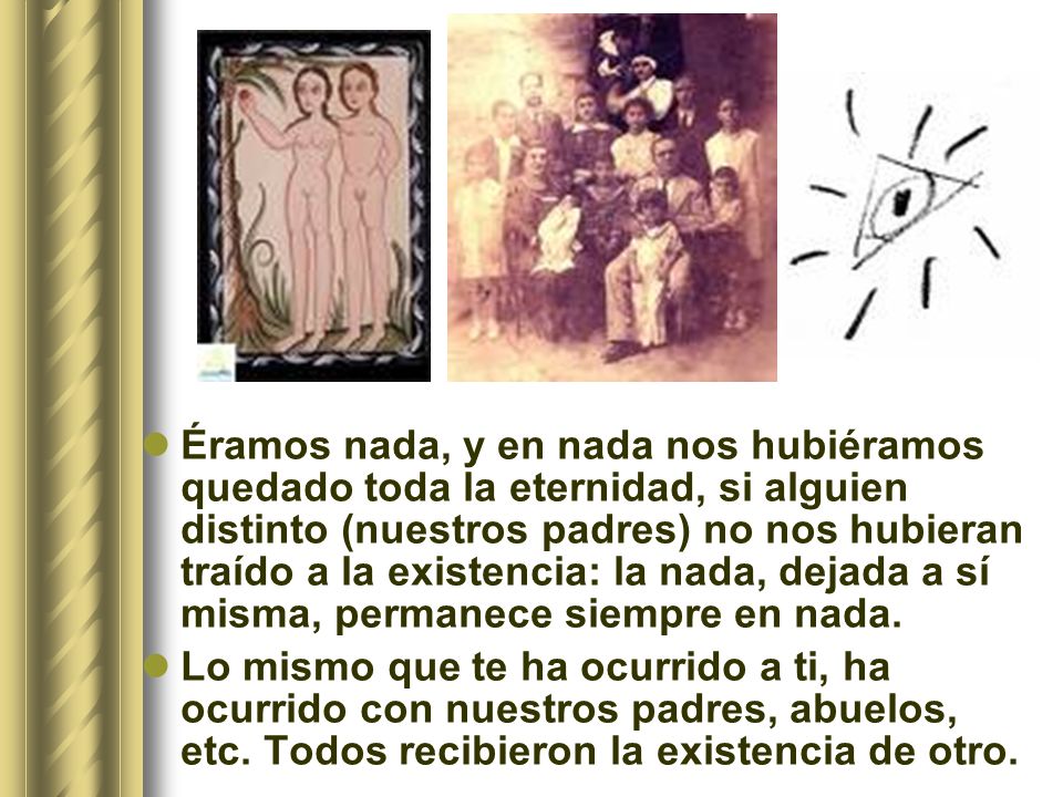 Éramos nada, y en nada nos hubiéramos quedado toda la eternidad, si alguien distinto (nuestros padres) no nos hubieran traído a la existencia: la nada, dejada a sí misma, permanece siempre en nada.