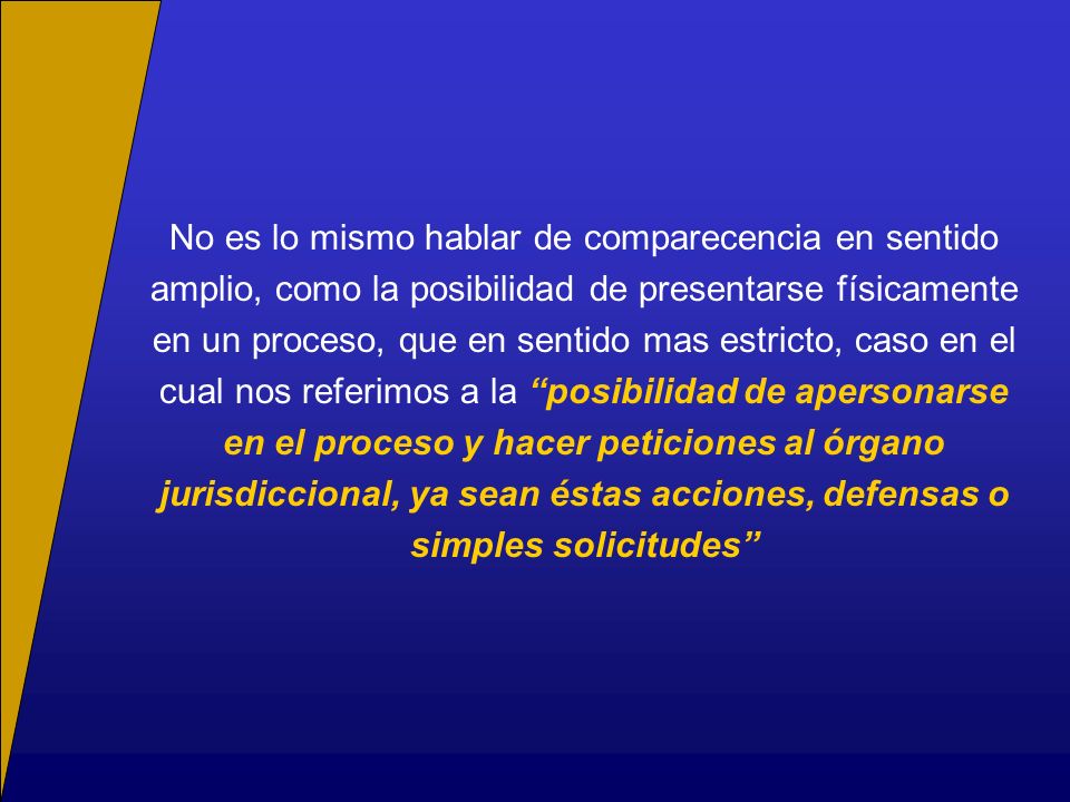 No es lo mismo hablar de comparecencia en sentido amplio, como la posibilidad de presentarse físicamente en un proceso, que en sentido mas estricto, caso en el cual nos referimos a la posibilidad de apersonarse en el proceso y hacer peticiones al órgano jurisdiccional, ya sean éstas acciones, defensas o simples solicitudes