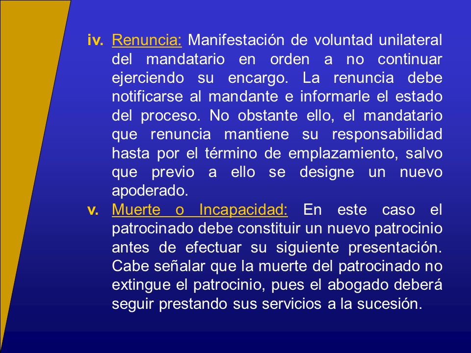 iv. Renuncia: Manifestación de voluntad unilateral del mandatario en orden a no continuar ejerciendo su encargo. La renuncia debe notificarse al mandante e informarle el estado del proceso. No obstante ello, el mandatario que renuncia mantiene su responsabilidad hasta por el término de emplazamiento, salvo que previo a ello se designe un nuevo apoderado.