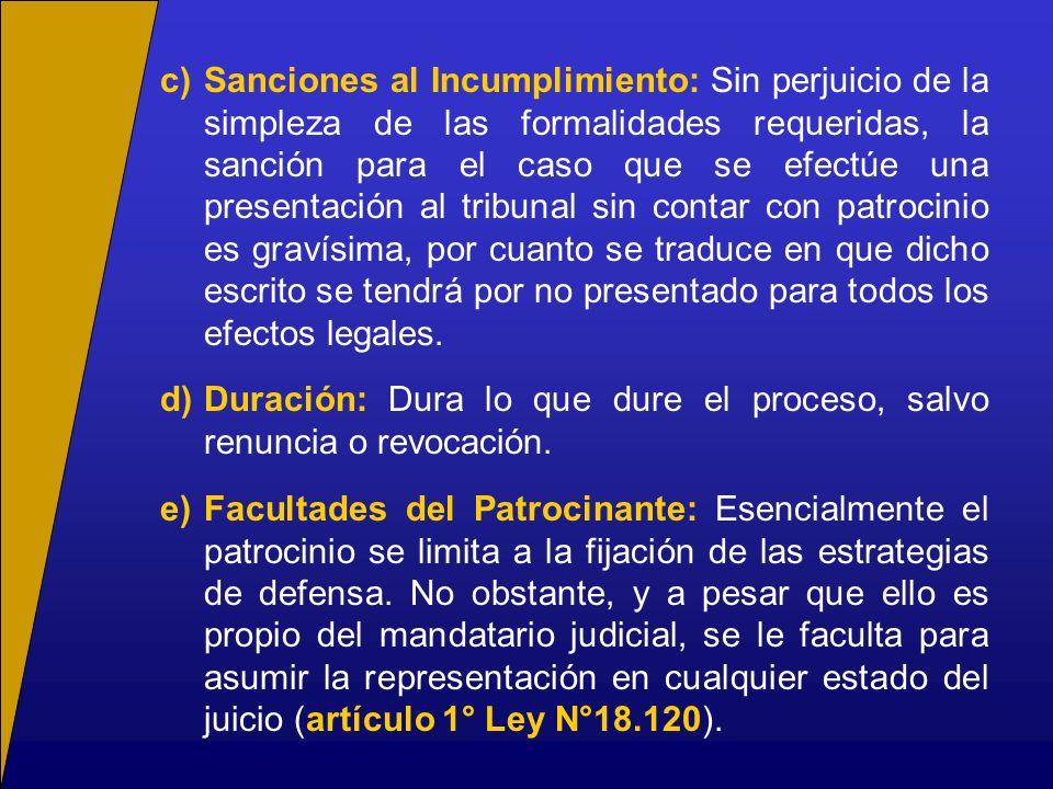 c) Sanciones al Incumplimiento: Sin perjuicio de la simpleza de las formalidades requeridas, la sanción para el caso que se efectúe una presentación al tribunal sin contar con patrocinio es gravísima, por cuanto se traduce en que dicho escrito se tendrá por no presentado para todos los efectos legales.