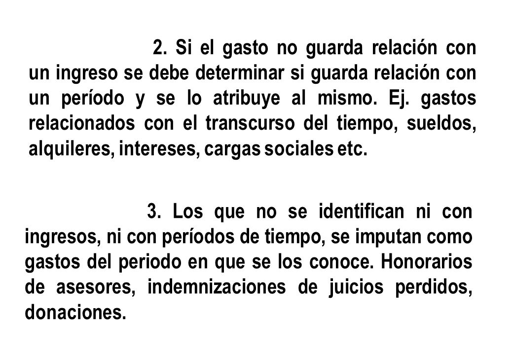 2. Si el gasto no guarda relación con un ingreso se debe determinar si guarda relación con un período y se lo atribuye al mismo. Ej. gastos relacionados con el transcurso del tiempo, sueldos, alquileres, intereses, cargas sociales etc.