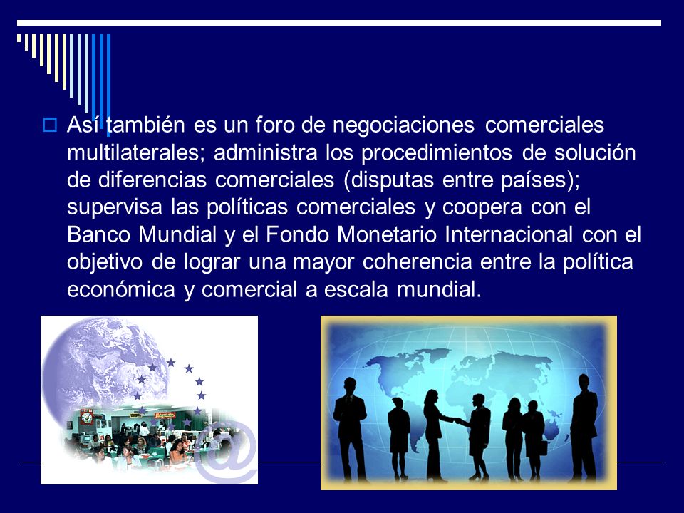 Así también es un foro de negociaciones comerciales multilaterales; administra los procedimientos de solución de diferencias comerciales (disputas entre países); supervisa las políticas comerciales y coopera con el Banco Mundial y el Fondo Monetario Internacional con el objetivo de lograr una mayor coherencia entre la política económica y comercial a escala mundial.