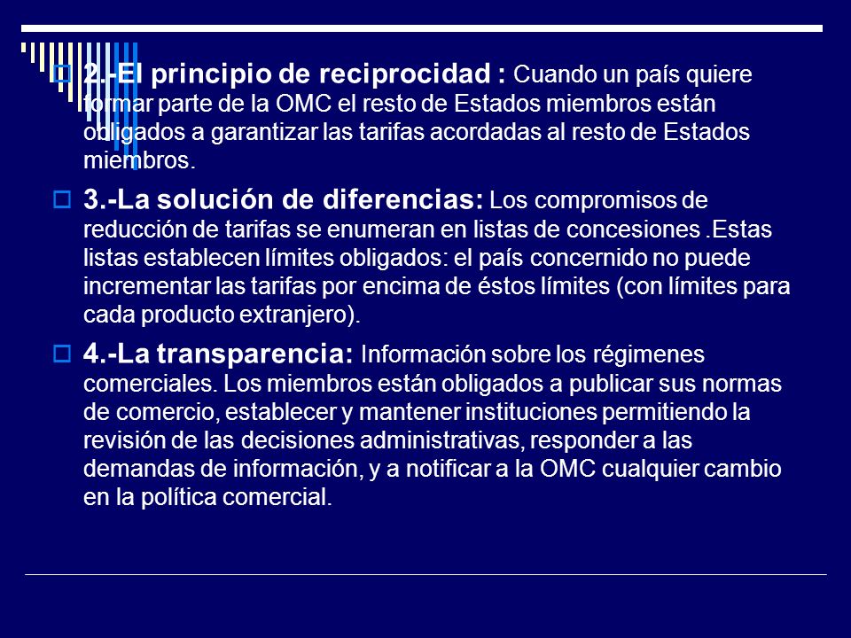 2.-El principio de reciprocidad : Cuando un país quiere formar parte de la OMC el resto de Estados miembros están obligados a garantizar las tarifas acordadas al resto de Estados miembros.
