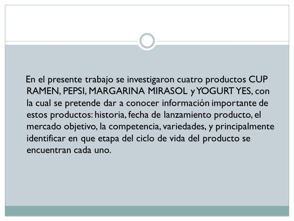 En el presente trabajo se investigaron cuatro productos CUP RAMEN, PEPSI, MARGARINA MIRASOL y YOGURT YES, con la cual se pretende dar a conocer información importante de estos productos: historia, fecha de lanzamiento producto, el mercado objetivo, la competencia, variedades, y principalmente identificar en que etapa del ciclo de vida del producto se encuentran cada uno.