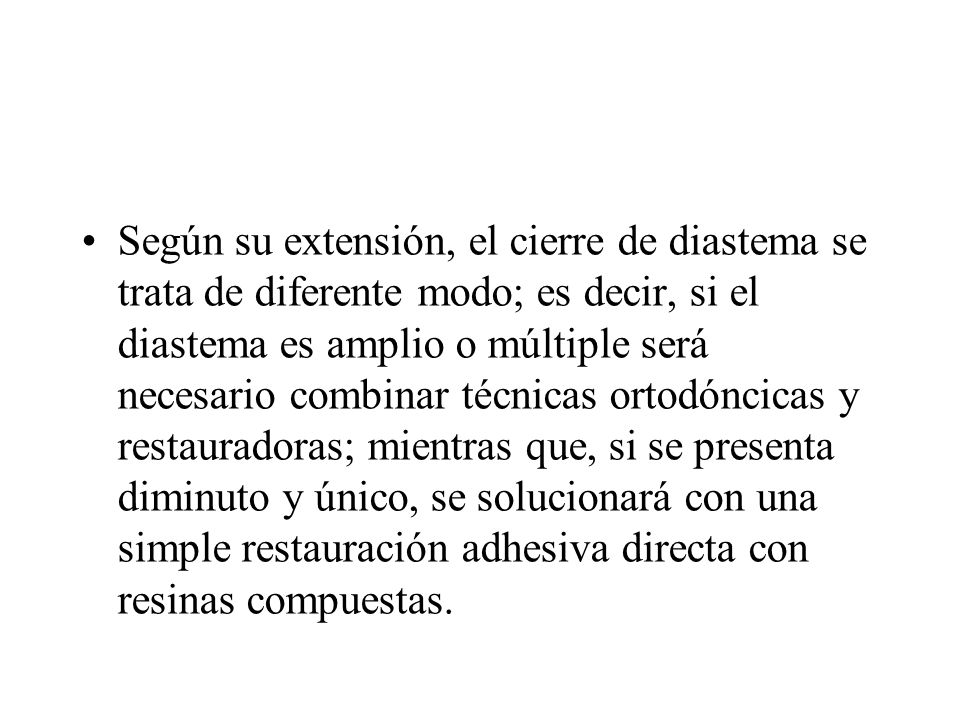 Según su extensión, el cierre de diastema se trata de diferente modo; es decir, si el diastema es amplio o múltiple será necesario combinar técnicas ortodóncicas y restauradoras; mientras que, si se presenta diminuto y único, se solucionará con una simple restauración adhesiva directa con resinas compuestas.