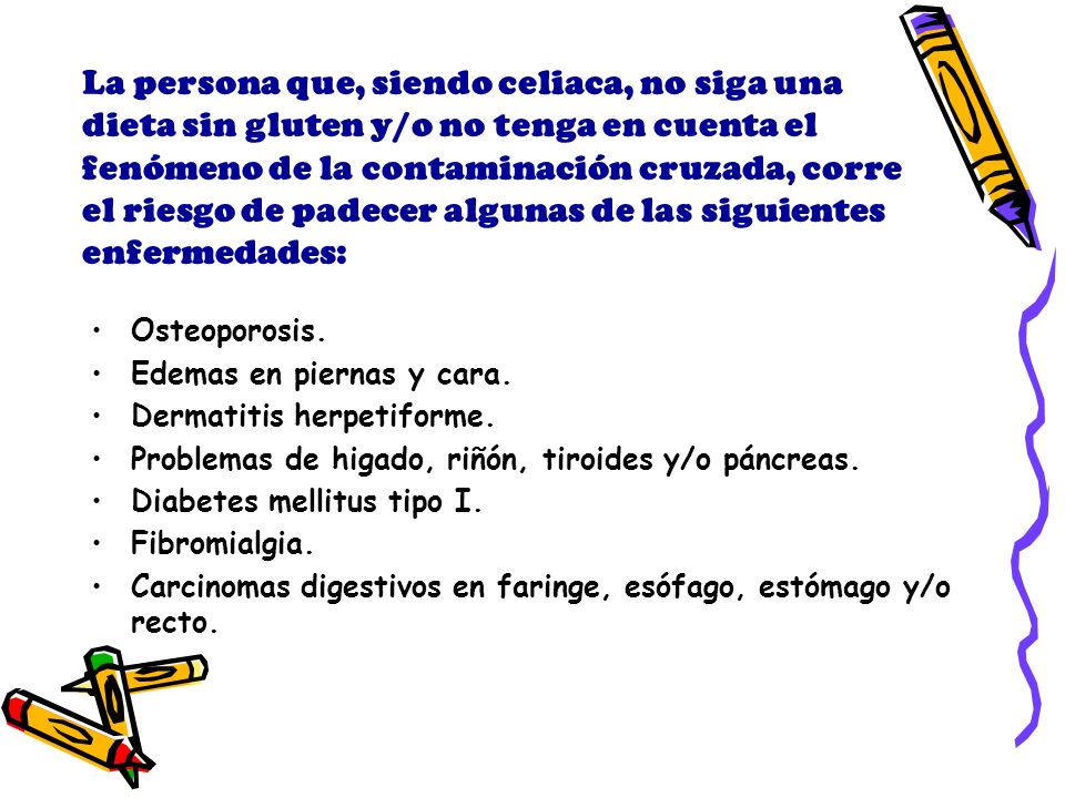 La persona que, siendo celiaca, no siga una dieta sin gluten y/o no tenga en cuenta el fenómeno de la contaminación cruzada, corre el riesgo de padecer algunas de las siguientes enfermedades:
