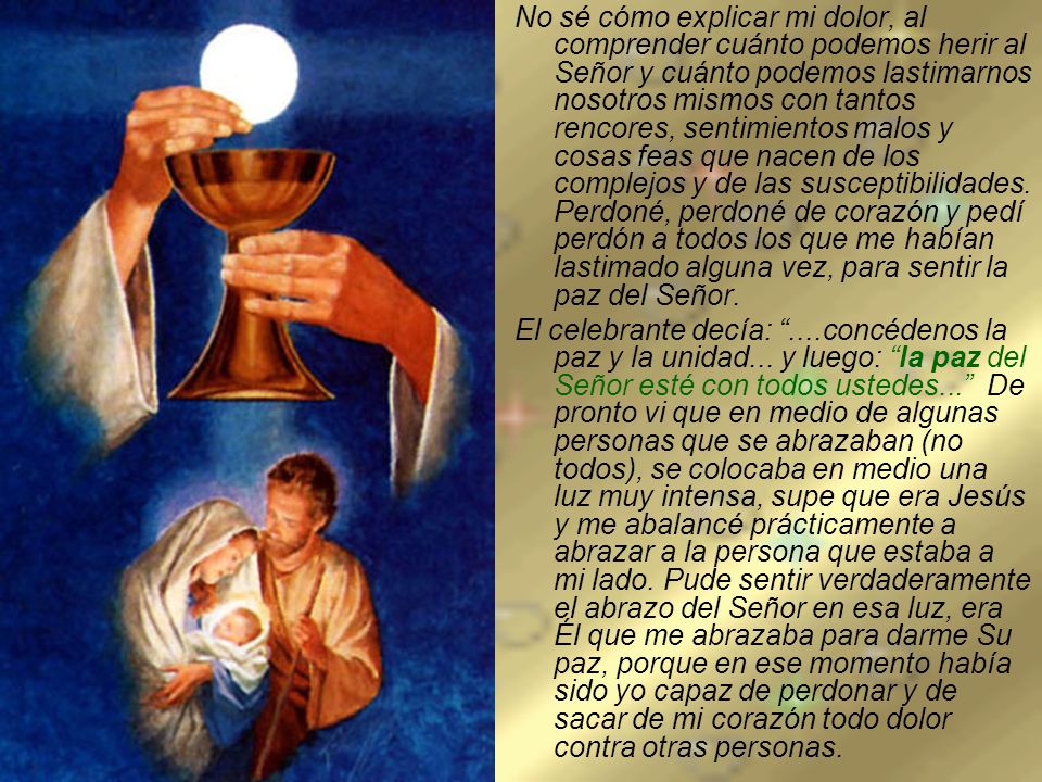 No sé cómo explicar mi dolor, al comprender cuánto podemos herir al Señor y cuánto podemos lastimarnos nosotros mismos con tantos rencores, sentimientos malos y cosas feas que nacen de los complejos y de las susceptibilidades. Perdoné, perdoné de corazón y pedí perdón a todos los que me habían lastimado alguna vez, para sentir la paz del Señor.