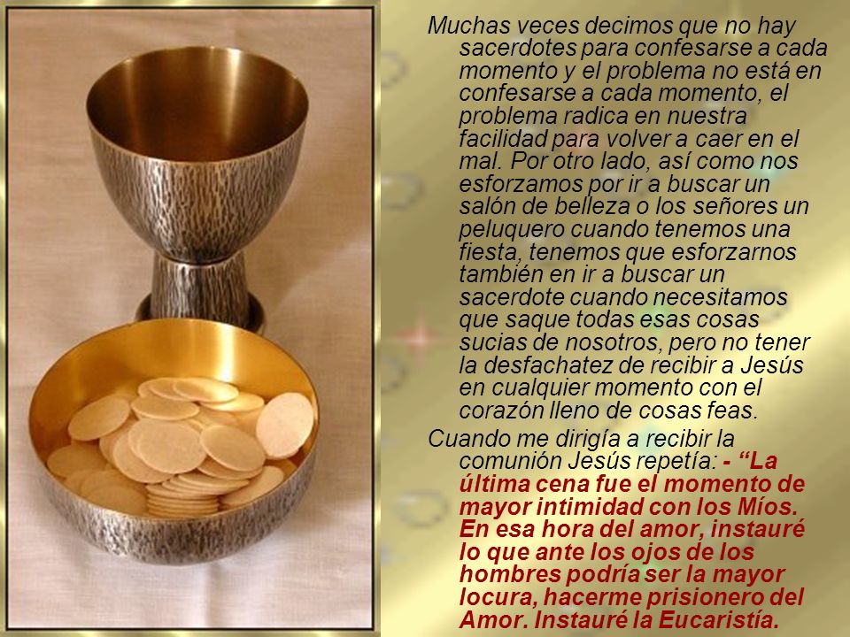Muchas veces decimos que no hay sacerdotes para confesarse a cada momento y el problema no está en confesarse a cada momento, el problema radica en nuestra facilidad para volver a caer en el mal. Por otro lado, así como nos esforzamos por ir a buscar un salón de belleza o los señores un peluquero cuando tenemos una fiesta, tenemos que esforzarnos también en ir a buscar un sacerdote cuando necesitamos que saque todas esas cosas sucias de nosotros, pero no tener la desfachatez de recibir a Jesús en cualquier momento con el corazón lleno de cosas feas.