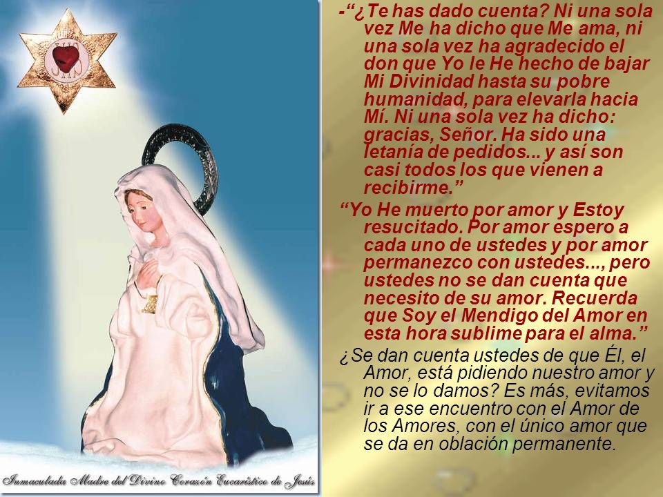 - ¿Te has dado cuenta Ni una sola vez Me ha dicho que Me ama, ni una sola vez ha agradecido el don que Yo le He hecho de bajar Mi Divinidad hasta su pobre humanidad, para elevarla hacia Mí. Ni una sola vez ha dicho: gracias, Señor. Ha sido una letanía de pedidos... y así son casi todos los que vienen a recibirme.
