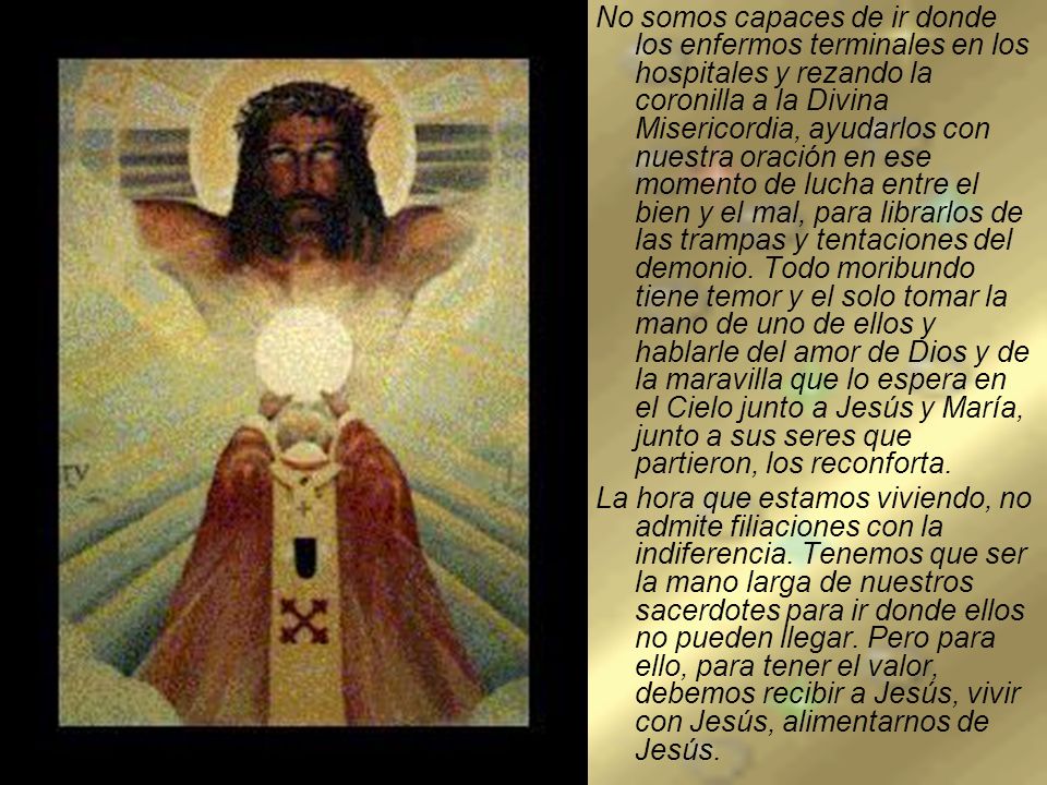 No somos capaces de ir donde los enfermos terminales en los hospitales y rezando la coronilla a la Divina Misericordia, ayudarlos con nuestra oración en ese momento de lucha entre el bien y el mal, para librarlos de las trampas y tentaciones del demonio. Todo moribundo tiene temor y el solo tomar la mano de uno de ellos y hablarle del amor de Dios y de la maravilla que lo espera en el Cielo junto a Jesús y María, junto a sus seres que partieron, los reconforta.