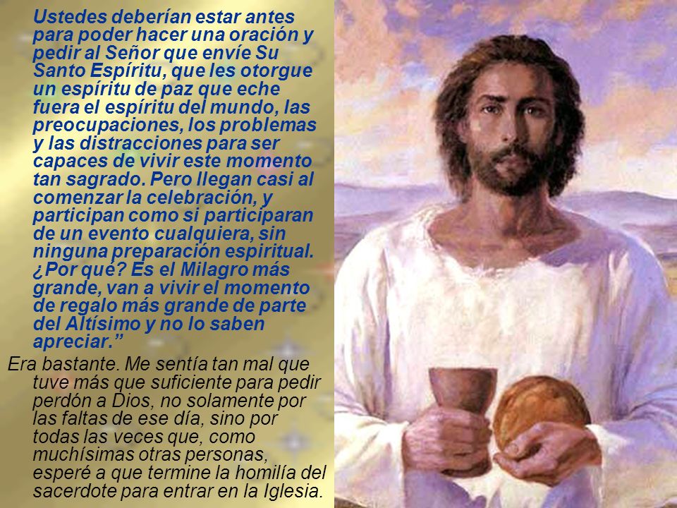 Ustedes deberían estar antes para poder hacer una oración y pedir al Señor que envíe Su Santo Espíritu, que les otorgue un espíritu de paz que eche fuera el espíritu del mundo, las preocupaciones, los problemas y las distracciones para ser capaces de vivir este momento tan sagrado. Pero llegan casi al comenzar la celebración, y participan como si participaran de un evento cualquiera, sin ninguna preparación espiritual. ¿Por qué Es el Milagro más grande, van a vivir el momento de regalo más grande de parte del Altísimo y no lo saben apreciar.