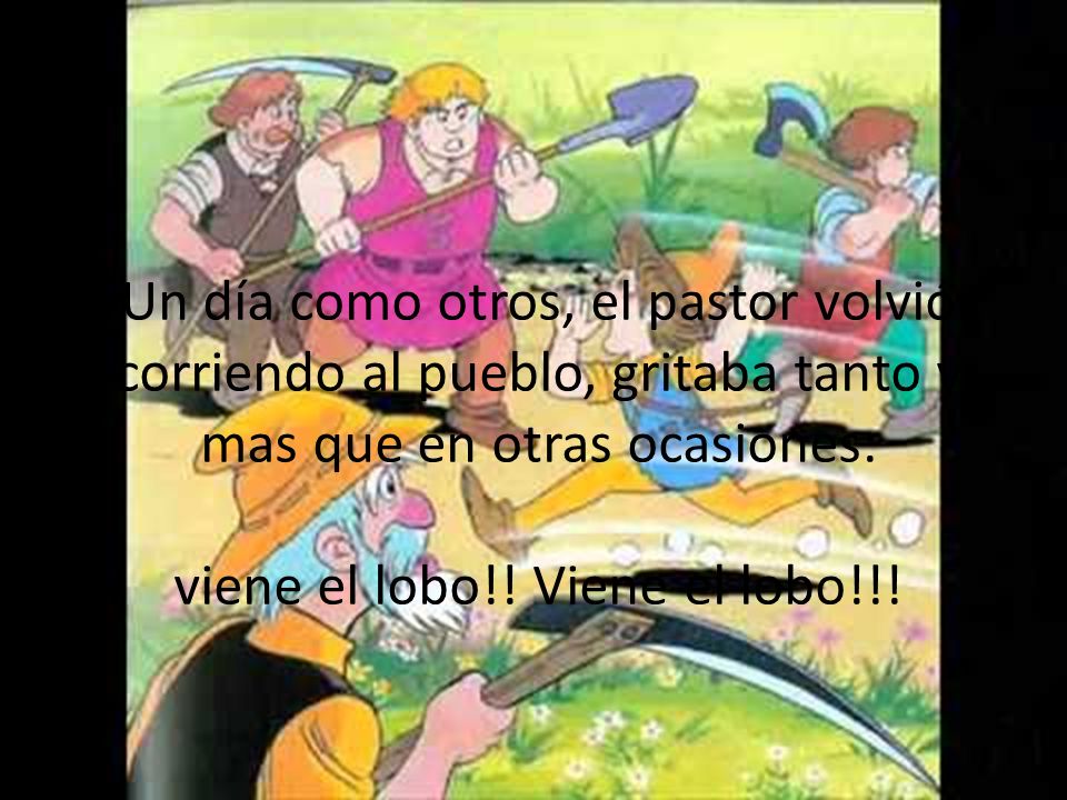 Un día como otros, el pastor volvió corriendo al pueblo, gritaba tanto y mas que en otras ocasiones: viene el lobo!.