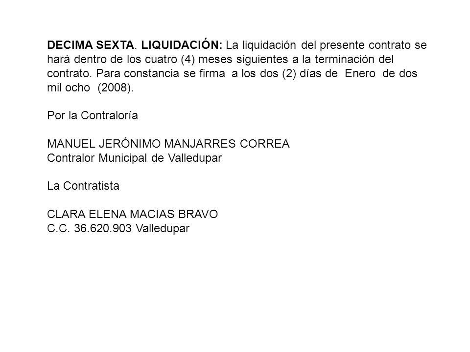 DECIMA SEXTA. LIQUIDACIÓN: La liquidación del presente contrato se hará dentro de los cuatro (4) meses siguientes a la terminación del contrato. Para constancia se firma a los dos (2) días de Enero de dos mil ocho (2008).