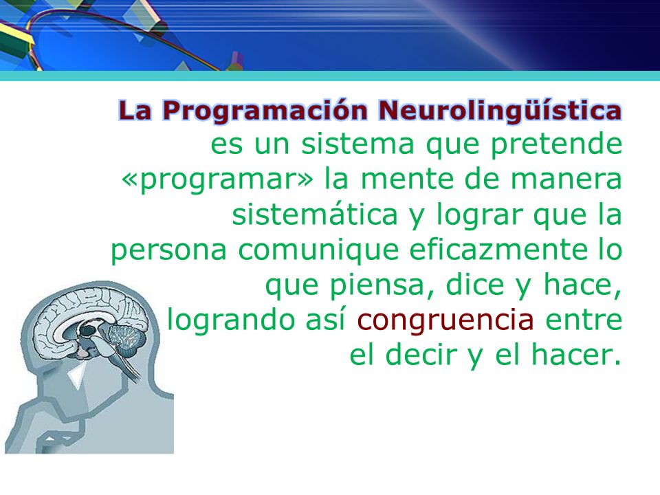 La Programación Neurolingüística es un sistema que pretende «programar» la mente de manera sistemática y lograr que la persona comunique eficazmente lo que piensa, dice y hace, logrando así congruencia entre el decir y el hacer.