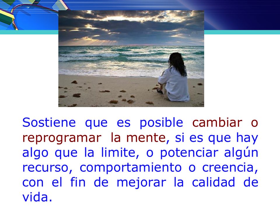 Sostiene que es posible cambiar o reprogramar la mente, si es que hay algo que la limite, o potenciar algún recurso, comportamiento o creencia, con el fin de mejorar la calidad de vida.
