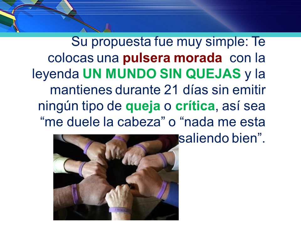 Su propuesta fue muy simple: Te colocas una pulsera morada con la leyenda UN MUNDO SIN QUEJAS y la mantienes durante 21 días sin emitir ningún tipo de queja o crítica, así sea me duele la cabeza o nada me esta saliendo bien .