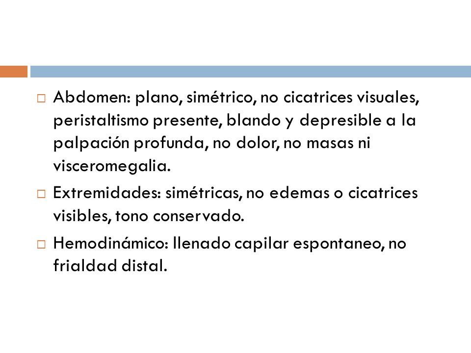 Abdomen: plano, simétrico, no cicatrices visuales, peristaltismo presente, blando y depresible a la palpación profunda, no dolor, no masas ni visceromegalia.