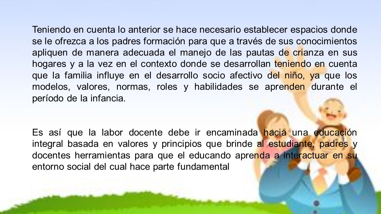 Teniendo en cuenta lo anterior se hace necesario establecer espacios donde se le ofrezca a los padres formación para que a través de sus conocimientos apliquen de manera adecuada el manejo de las pautas de crianza en sus hogares y a la vez en el contexto donde se desarrollan teniendo en cuenta que la familia influye en el desarrollo socio afectivo del niño, ya que los modelos, valores, normas, roles y habilidades se aprenden durante el período de la infancia.