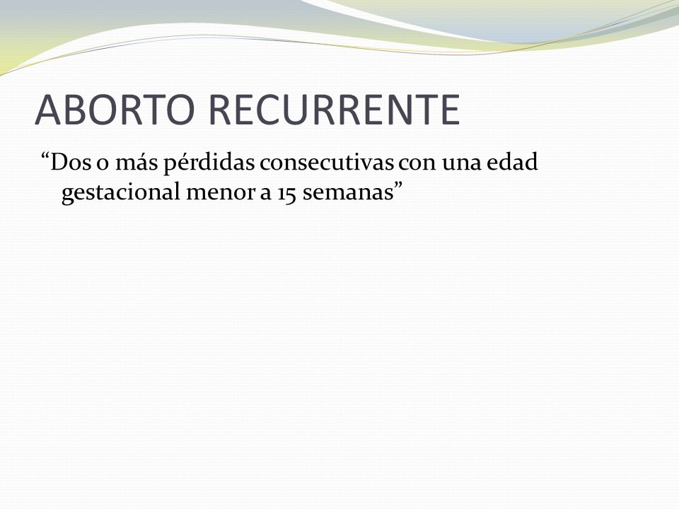 ABORTO RECURRENTE Dos o más pérdidas consecutivas con una edad gestacional menor a 15 semanas