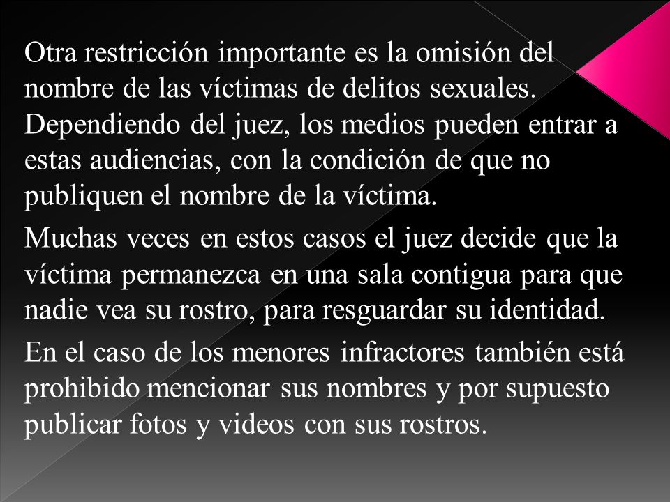 Otra restricción importante es la omisión del nombre de las víctimas de delitos sexuales. Dependiendo del juez, los medios pueden entrar a estas audiencias, con la condición de que no publiquen el nombre de la víctima.