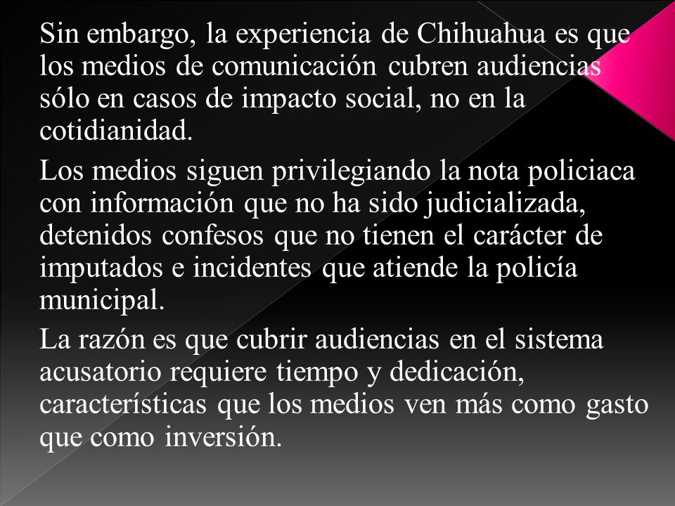 Sin embargo, la experiencia de Chihuahua es que los medios de comunicación cubren audiencias sólo en casos de impacto social, no en la cotidianidad.