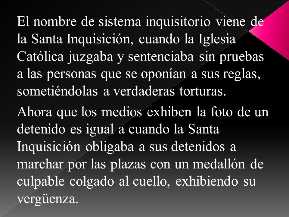 El nombre de sistema inquisitorio viene de la Santa Inquisición, cuando la Iglesia Católica juzgaba y sentenciaba sin pruebas a las personas que se oponían a sus reglas, sometiéndolas a verdaderas torturas.