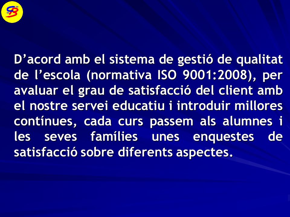 D’acord amb el sistema de gestió de qualitat de l’escola (normativa ISO 9001:2008), per avaluar el grau de satisfacció del client amb el nostre servei educatiu i introduir millores contínues, cada curs passem als alumnes i les seves famílies unes enquestes de satisfacció sobre diferents aspectes.