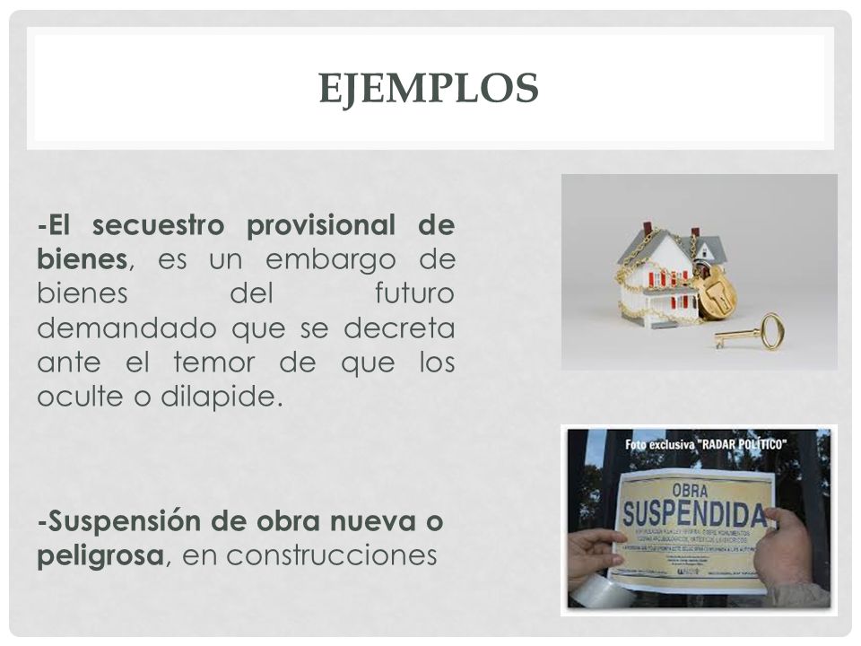 Ejemplos -El secuestro provisional de bienes, es un embargo de bienes del futuro demandado que se decreta ante el temor de que los oculte o dilapide.