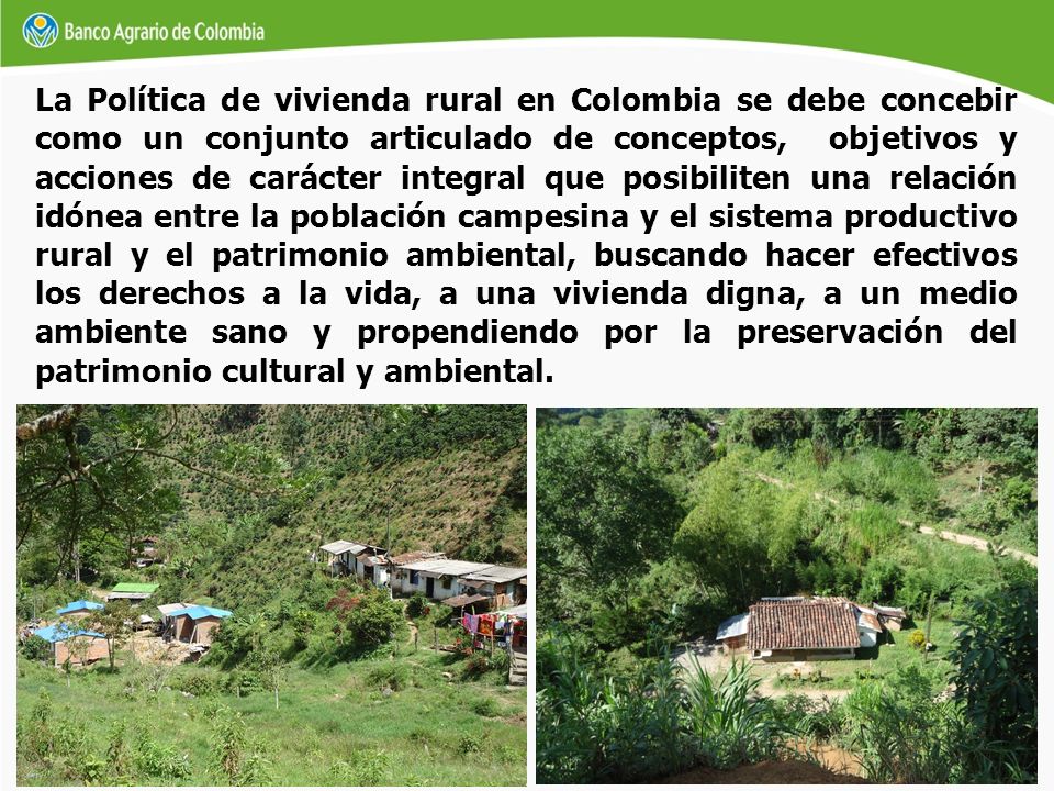 La Política de vivienda rural en Colombia se debe concebir como un conjunto articulado de conceptos, objetivos y acciones de carácter integral que posibiliten una relación idónea entre la población campesina y el sistema productivo rural y el patrimonio ambiental, buscando hacer efectivos los derechos a la vida, a una vivienda digna, a un medio ambiente sano y propendiendo por la preservación del patrimonio cultural y ambiental.